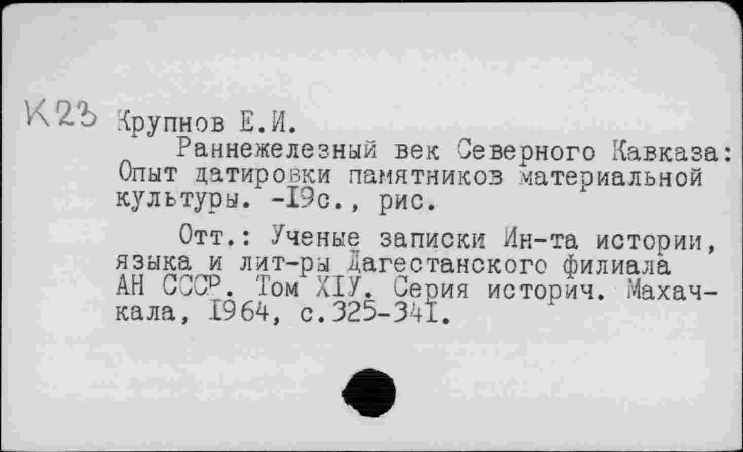 ﻿\\2b Крупнов Е.И.
Раннежелезный век Северного Кавказа: Опыт датировки памятников материальной культуоы. -19с., рис.
Отт.: Ученые записки Ин-та истории, языка и лит-ры Дагестанского филиала АН СССР. Том ХІУ. Серия история. Махачкала, 1964, с.325-341.